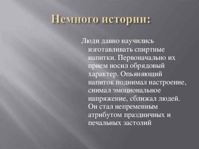  Люди давно научились изготавливать спиртные напитки. Первоначально их прием носил обрядовый характер. Опьяняющий напиток поднимал настроение, снимал эмоциональное напряжение, сближал людей. Он стал непременным атрибутом праздничных и печальных застолий 