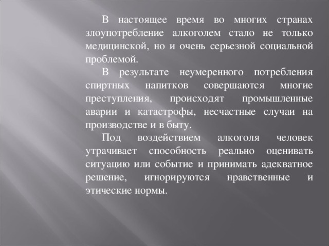 В настоящее время во многих странах злоупотребление алкоголем стало не только медицинской, но и очень серьезной социальной проблемой. В результате неумеренного потребления спиртных напитков совершаются многие преступления, происходят промышленные аварии и катастрофы, несчастные случаи на производстве и в быту. Под воздействием алкоголя человек утрачивает способность реально оценивать ситуацию или событие и принимать адекватное решение, игнорируются нравственные и этические нормы. 
