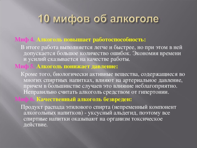 Миф 4. Алкоголь повышает работоспособность:  В итоге работа выполняется легче и быстрее, но при этом в ней допускается большое количество ошибок. Экономия времени и усилий сказывается на качестве работы. Миф 5. Алкоголь понижает давление:  Кроме того, биологически активные вещества, содержащиеся во многих спиртных напитках, влияют на артериальное давление, причем в большинстве случаев это влияние неблагоприятно. Неправильно считать алкоголь средством от гипертонии. Миф 6. Качественный алкоголь безвреден:  Продукт распада этилового спирта (непременный компонент алкогольных напитков) - уксусный альдегид, поэтому все спиртные напитки оказывают на организм токсическое действие. 