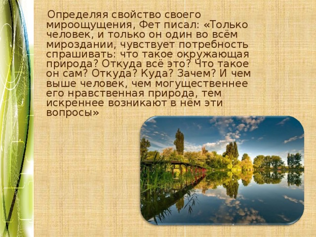  Определяя свойство своего мироощущения, Фет писал: «Только человек, и только он один во всём мироздании, чувствует потребность спрашивать: что такое окружающая природа? Откуда всё это? Что такое он сам? Откуда? Куда? Зачем? И чем выше человек, чем могущественнее его нравственная природа, тем искреннее возникают в нём эти вопросы» 