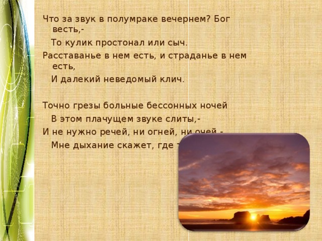 Что за звук в полумраке вечернем? Бог весть,-  То кулик простонал или сыч. Расставанье в нем есть, и страданье в нем есть,  И далекий неведомый клич. Точно грезы больные бессонных ночей  В этом плачущем звуке слиты,- И не нужно речей, ни огней, ни очей -  Мне дыхание скажет, где ты. 