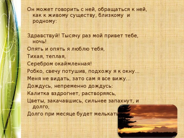 Он может говорить с ней, обращаться к ней, как к живому существу, близкому и родному: Здравствуй! Тысячу раз мой привет тебе, ночь! Опять и опять я люблю тебя, Тихая, теплая, Серебром окаймленная! Робко, свечу потушив, подхожу я к окну... Меня не видать, зато сам я все вижу... Дождусь, непременно дождусь: Калитка вздрогнет, растворяясь, Цветы, закачавшись, сильнее запахнут, и долго, Долго при месяце будет мелькать покрывало. 