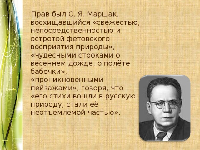 Прав был С. Я. Маршак, восхищавшийся «свежестью, непосредственностью и остротой фетовского восприятия природы», «чудесными строками о весеннем дожде, о полёте бабочки», «проникновенными пейзажами», говоря, что «его стихи вошли в русскую природу, стали её неотъемлемой частью». 
