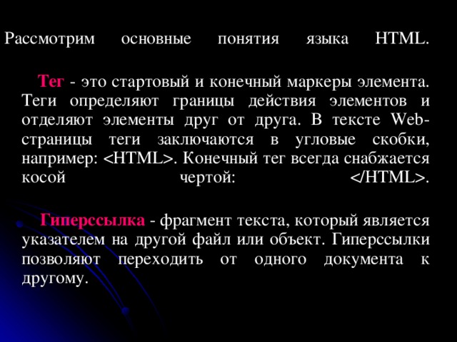 Рассмотрим основные понятия языка HTML.    Тег - это стартовый и конечный маркеры элемента. Теги определяют границы действия элементов и отделяют элементы друг от друга. В тексте Web-страницы теги заключаются в угловые скобки, например: . Конечный тег всегда снабжается косой чертой: .    Гиперссылка  - фрагмент текста, который является указателем на другой файл или объект. Гиперссылки позволяют переходить от одного документа к другому. 