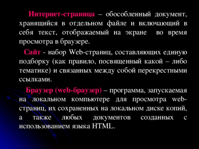  Интернет-страница – обособленный документ, хранящийся в отдельном файле и включающий в себя текст, отображаемый на экране во время просмотра в браузере.  Сайт  - набор Web- страниц, составляющих единую подборку (как правило, посвященный какой – либо тематике) и связанных между собой перекрестными ссылками.  Браузер ( web- браузер) – программа, запускаемая на локальном компьютере для просмотра web -страниц, их сохраненных на локальном диске копий, а также любых документов созданных с использованием языка HTML. 