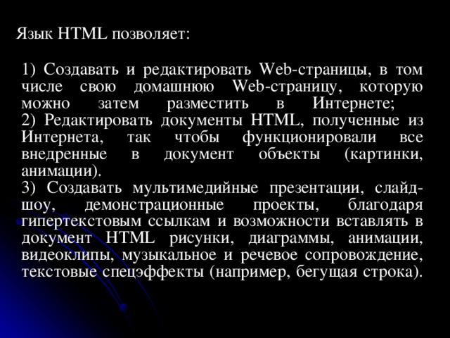      Язык HTML позволяет:  1) Создавать и редактировать Web-страницы, в том числе свою домашнюю Web-страницу, которую можно затем разместить в Интернете;  2) Редактировать документы HTML, полученные из Интернета, так чтобы функционировали все внедренные в документ объекты (картинки, анимации).  3) Создавать мультимедийные презентации, слайд-шоу, демонстрационные проекты, благодаря гипертекстовым ссылкам и возможности вставлять в документ HTML рисунки, диаграммы, анимации, видеоклипы, музыкальное и речевое сопровождение, текстовые спецэффекты (например,  бегущая  строка).    