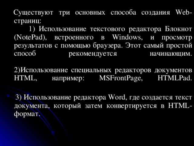      Существуют три основных способа создания Web-страниц:  1) Использование текстового редактора Блокнот (NotePad), встроенного в Windows, и просмотр результатов с помощью браузера. Этот самый простой способ рекомендуется начинающим.   2)Использование специальных редакторов документов HTML, например: MSFrontPage, HTMLPad.    3) Использование редактора Word, где создается текст документа, который затем конвертируется в HTML-формат.    