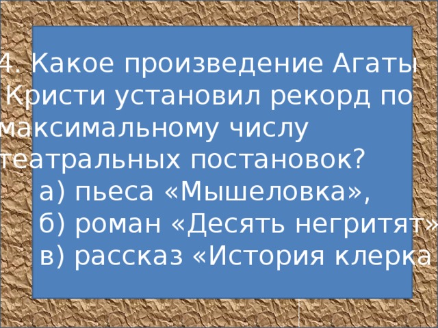   4. Какое произведение Агаты  Кристи установил рекорд по максимальному числу театральных постановок?       а) пьеса «Мышеловка»,       б) роман «Десять негритят»,       в) рассказ «История клерка    