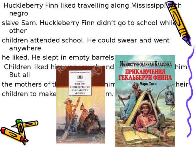  Huckleberry Finn liked travelling along Mississippi with negro slave Sam. Huckleberry Finn didn’t go to school while other c hildren attended school. He could swear and went anywhere he liked. He slept in empty barrels.  C hildren liked him very much and wanted to be like him. But all the mothers of the town hated him and didn’t allaw their children to make friends with him. 