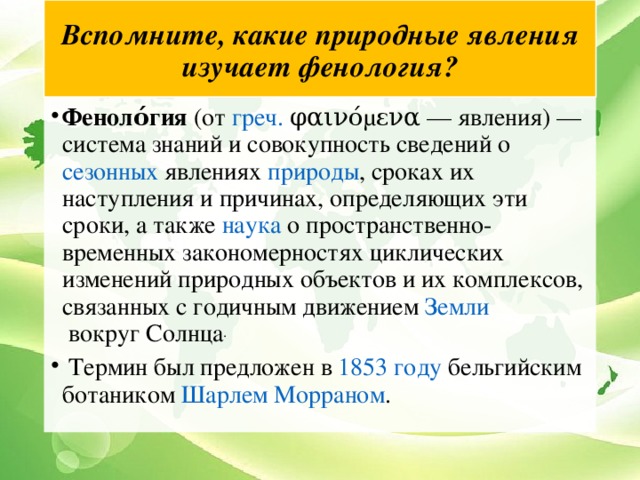 Вспомните, какие природные явления изучает фенология? Феноло́гия  (от  греч.  φαινόμενα — явления) — система знаний и совокупность сведений о  сезонных  явлениях  природы , сроках их наступления и причинах, определяющих эти сроки, а также  наука  о пространственно-временных закономерностях циклических изменений природных объектов и их комплексов, связанных с годичным движением  Земли  вокруг Солнца .  Термин был предложен в  1853 году  бельгийским ботаником  Шарлем Морраном . 