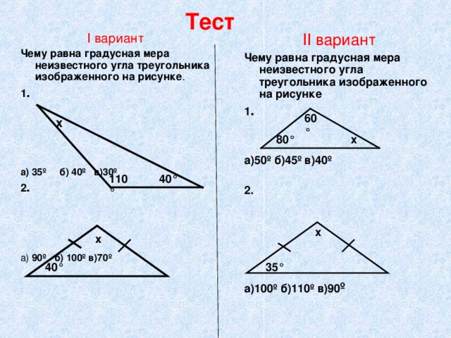 Тест II вариант Чему равна градусная мера неизвестного угла треугольника изображенного на рисунке 1 .  а)50º б)45º в)40º  2.      а)100º б)110º в)90 º   I вариант Чему равна градусная мера неизвестного угла треугольника изображенного на рисунке . 1 .  а) 35º б) 40º в)30º 2 . а) 90º б) 100º в)70º  60 ° х 80 ° х 110 ° 40 ° х х 40 ° 35 ° 