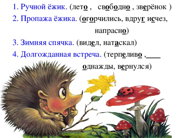 1. Ручной ёжик. (лет о  ,  св о б о дн о  ,  зв е рёнок  ) 2. Пропажа ёжика. ( о г о рчились, вдру г и с чез,  напрасн о ) 3. Зимняя спячка. (вид е л, нат а скал) 4. Долгожданная встреча. (терп е лив о ,   о днажды, в е рнулся)   Лукяненко Э.А. МКОУ СОШ №256 г.Фокино 