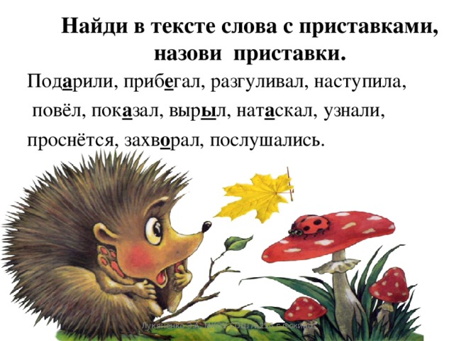 Найди в тексте слова с приставками, назови приставки.   Под а рили, приб е гал, разгуливал, наступила,  повёл, пок а зал, выр ы л, нат а скал, узнали, проснётся, захв о рал, послушались. Лукяненко Э.А. МКОУ СОШ №256 г.Фокино 