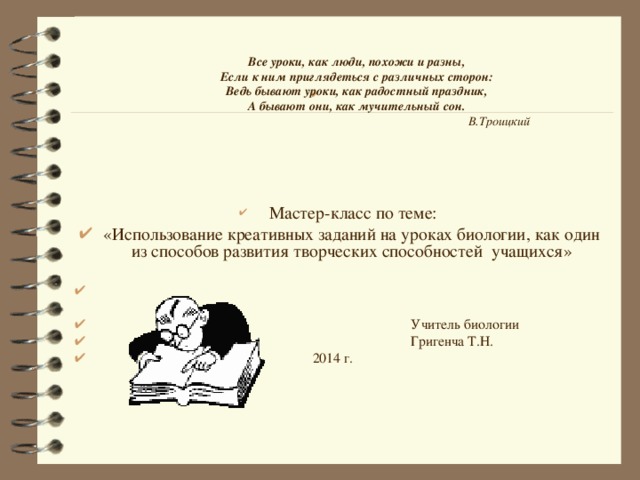   Все уроки, как люди, похожи и разны, Если к ним приглядеться с различных сторон: Ведь бывают уроки, как радостный праздник, А бывают они, как мучительный сон.                                                                                             В.Троицкий  Мастер-класс по теме: «Использование креативных заданий на уроках биологии, как один из способов развития творческих способностей учащихся»   Учитель биологии  Григенча Т.Н.  2014 г.  