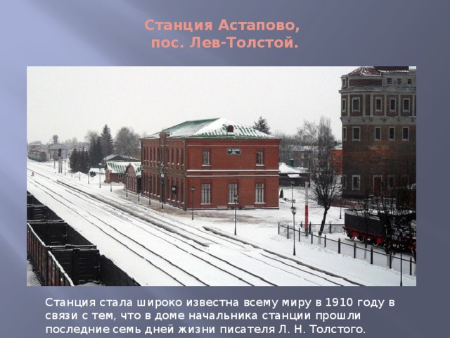 Станция Астапово,  пос. Лев-Толстой.   Станция стала широко известна всему миру в 1910 году в связи с тем, что в доме начальника станции прошли последние семь дней жизни писателя Л. Н. Толстого. 
