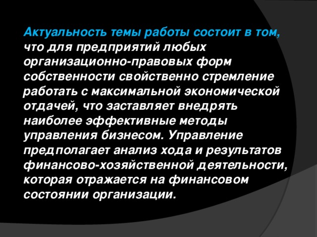 Актуальность темы работы состоит в том, что для предприятий любых организационно-правовых форм собственности свойственно стремление работать с максимальной экономической отдачей, что заставляет внедрять наиболее эффективные методы управления бизнесом. Управление предполагает анализ хода и результатов финансово-хозяйственной деятельности, которая отражается на финансовом состоянии организации. 