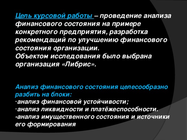 Цель курсовой работы – проведение анализа финансового состояния на примере конкретного предприятия, разработка рекомендаций по улучшению финансового состояния организации. Объектом исследования было выбрана организация «Либрис».   Анализ финансового состояния целесообразно разбить на блоки: анализ финансовой устойчивости; анализ ликвидности и платёжеспособности. -анализ имущественного состояния и источники его формирования 