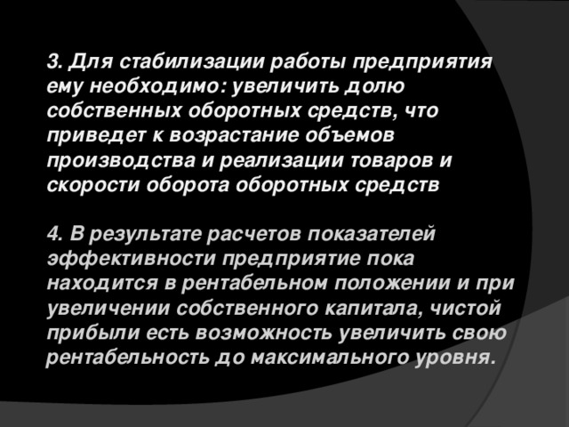 3. Для стабилизации работы предприятия ему необходимо: увеличить долю собственных оборотных средств, что приведет к возрастание объемов производства и реализации товаров и скорости оборота оборотных средств  4. В результате расчетов показателей эффективности предприятие пока находится в рентабельном положении и при увеличении собственного капитала, чистой прибыли есть возможность увеличить свою рентабельность до максимального уровня. 