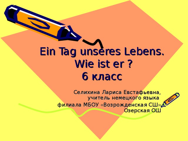 Ein Tag unseres Lebens.  Wie ist er ?  6 класс Селихина Лариса Евстафьевна, учитель немецкого языка филиала МБОУ «Возрожденская СШ» Озерская ОШ 