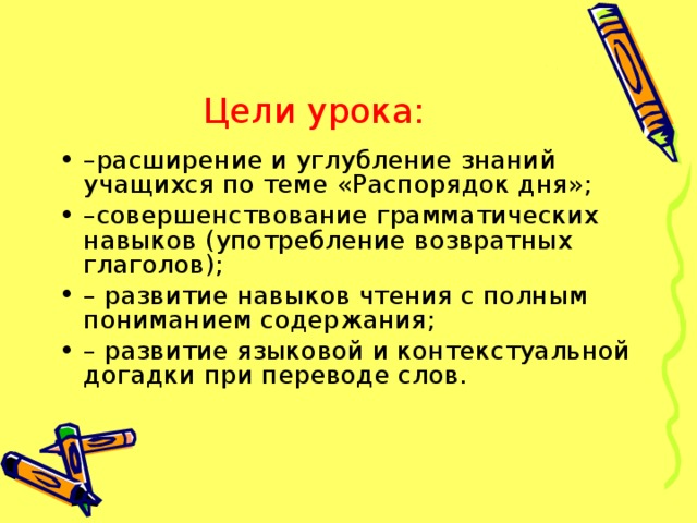 Цели урока: – расширение и углубление знаний учащихся по теме «Распорядок дня»; – совершенствование грамматических навыков (употребление возвратных глаголов); – развитие навыков чтения с полным пониманием содержания; – развитие языковой и контекстуальной догадки при переводе слов. 