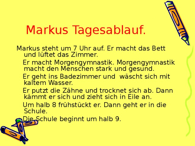 Marku s Tagesablauf.    Markus steht um 7 Uhr auf. Er macht das Bett und lüftet das Zimmer.    Er macht Morgengymnastik. Morgengymnastik macht den Menschen stark und gesund.    Er geht ins Badezimmer und  wäscht sich mit kaltem Wasser.    Er putzt die Zähne und trocknet sich ab. Dann kämmt er sich und zieht sich in Eile an.    Um halb 8 frühstückt er. Dann geht er in die Schule.    Die Schule beginnt um halb 9. 