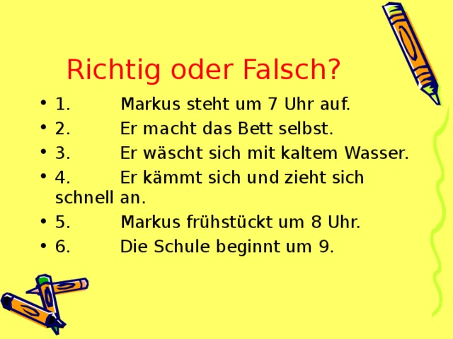 Richtig oder Falsch? 1.         Markus steht um 7 Uhr auf. 2.         Er macht das Bett selbst. 3.         Er wäscht sich mit kaltem Wasser. 4.         Er kämmt sich und zieht sich schnell an. 5.         Markus frühstückt um 8 Uhr. 6.         Die Schule beginnt um 9. 