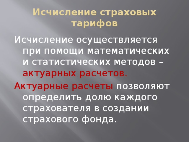Исчисление страховых тарифов Исчисление осуществляется при помощи математических и статистических методов – актуарных расчетов. Актуарные расчеты позволяют определить долю каждого страхователя в создании страхового фонда. 