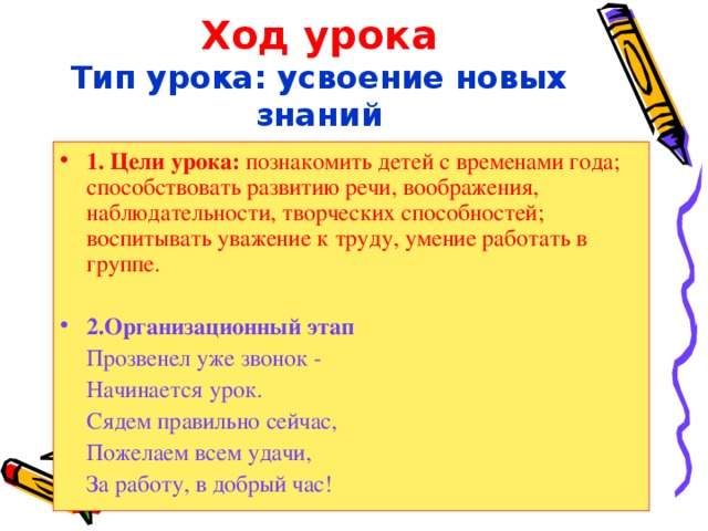 Ход урока  Тип урока: усвоение новых знаний 1. Цели урока: познакомить детей с временами года; способствовать развитию речи, воображения, наблюдательности, творческих способностей; воспитывать уважение к труду, умение работать в группе. 2.Организационный этап  Прозвенел уже звонок -  Начинается урок.  Сядем правильно сейчас,  Пожелаем всем удачи,  За работу, в добрый час! 