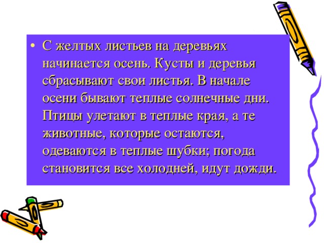 С желтых листьев на деревьях начинается осень. Кусты и деревья сбрасывают свои листья. В начале осени бывают теплые солнечные дни. Птицы улетают в теплые края, а те животные, которые остаются, одеваются в теплые шубки; погода становится все холодней, идут дожди. 