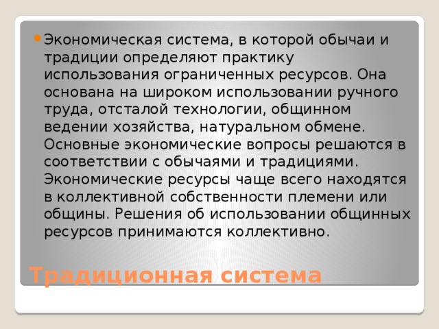 Экономическая система, в которой обычаи и традиции определяют практику использования ограниченных ресурсов. Она основана на широком использовании ручного труда, отсталой технологии, общинном ведении хозяйства, натуральном обмене. Основные экономические вопросы решаются в соответствии с обычаями и традициями. Экономические ресурсы чаще всего находятся в коллективной собственности племени или общины. Решения об использовании общинных ресурсов принимаются коллективно. Традиционная система 