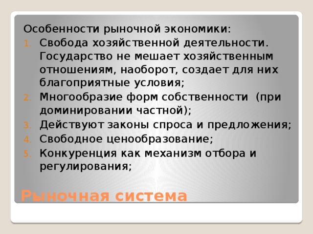 Особенности рыночной экономики: Свобода хозяйственной деятельности. Государство не мешает хозяйственным отношениям, наоборот, создает для них благоприятные условия; Многообразие форм собственности (при доминировании частной); Действуют законы спроса и предложения; Свободное ценообразование; Конкуренция как механизм отбора и регулирования; Рыночная система 