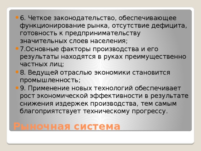 6. Четкое законодательство, обеспечивающее функционирование рынка, отсутствие дефицита, готовность к предпринимательству значительных слоев населения; 7.Основные факторы производства и его результаты находятся в руках преимущественно частных лиц; 8. Ведущей отраслью экономики становится промышленность; 9. Применение новых технологий обеспечивает рост экономической эффективности в результате снижения издержек производства, тем самым благоприятствует техническому прогрессу. Рыночная система 