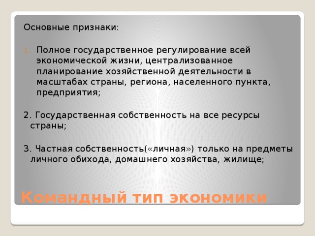 Основные признаки: Полное государственное регулирование всей экономической жизни, централизованное планирование хозяйственной деятельности в масштабах страны, региона, населенного пункта, предприятия; 2. Государственная собственность на все ресурсы страны; 3. Частная собственность(«личная») только на предметы личного обихода, домашнего хозяйства, жилище; Командный тип экономики 