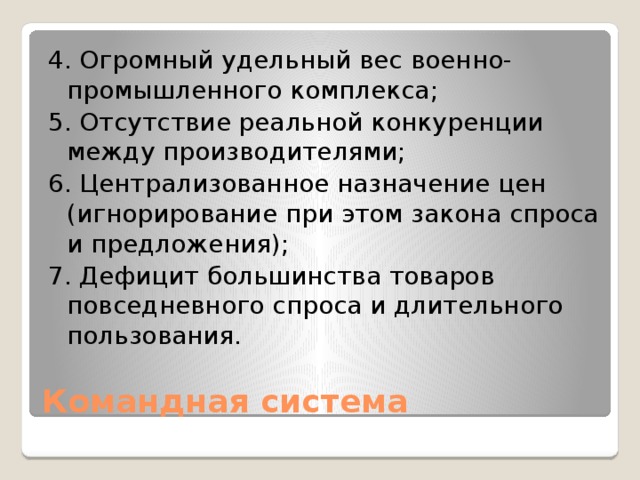 4. Огромный удельный вес военно-промышленного комплекса; 5. Отсутствие реальной конкуренции между производителями; 6. Централизованное назначение цен (игнорирование при этом закона спроса и предложения); 7. Дефицит большинства товаров повседневного спроса и длительного пользования. Командная система 