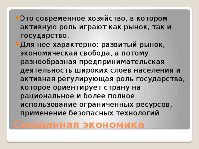 Это современное хозяйство, в котором активную роль играют как рынок, так и государство. Для нее характерно: развитый рынок, экономическая свобода, а потому разнообразная предпринимательская деятельность широких слоев населения и активная регулирующая роль государства, которое ориентирует страну на рациональное и более полное использование ограниченных ресурсов, применение безопасных технологий Смешанная экономика 