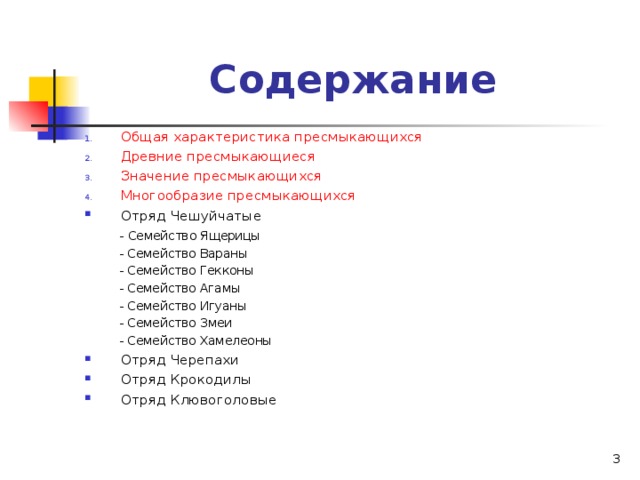 Содержание Общая характеристика пресмыкающихся Древние пресмыкающиеся Значение пресмыкающихся Многообразие пресмыкающихся Отряд Чешуйчатые  - Семейство Ящерицы  - Семейство Вараны  - Семейство Гекконы  - Семейство Агамы  - Семейство Игуаны  - Семейство Змеи  - Семейство Хамелеоны Отряд Черепахи Отряд Крокодилы Отряд Клювоголовые  