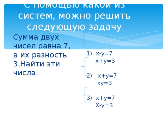 С помощью какой из систем, можно решить следующую задачу Сумма двух чисел равна 7, а их разность 3.Найти эти числа. 1) х-у=7  х+у=3 2) х+у=7  ху=3 3) х+у=7  Х-у=3 