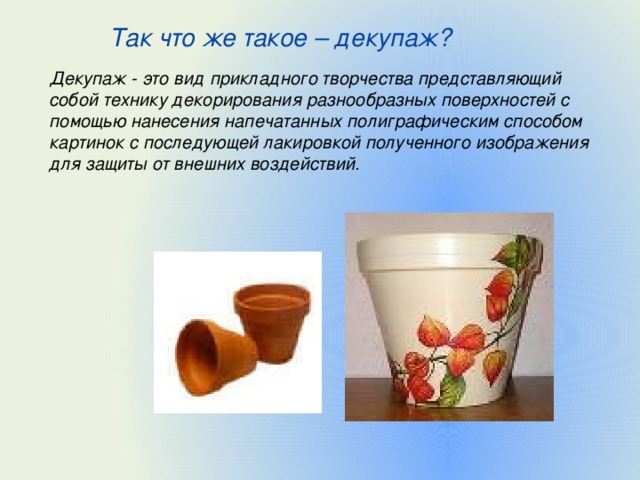 Так что же такое – декупаж?  Декупаж - это вид прикладного творчества представляющий собой технику декорирования разнообразных поверхностей с помощью нанесения напечатанных полиграфическим способом картинок с последующей лакировкой полученного изображения для защиты от внешних воздействий. 