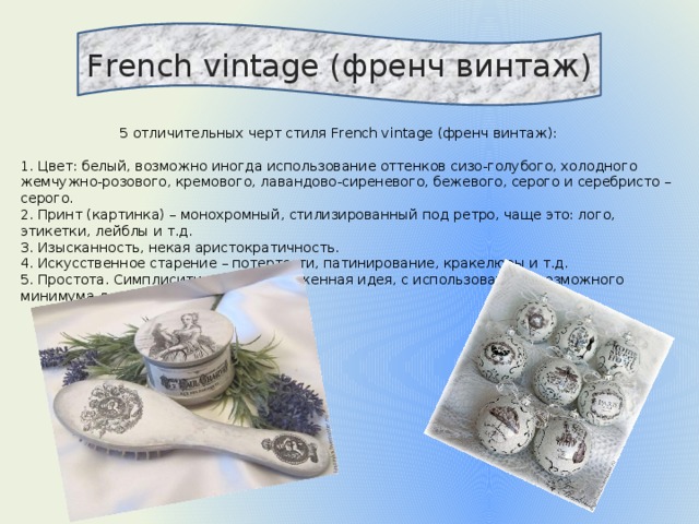 French vintage (френч винтаж)  5 отличительных черт стиля French vintage (френч винтаж): 1. Цвет: белый, возможно иногда использование оттенков сизо-голубого, холодного жемчужно-розового, кремового, лавандово-сиреневого, бежевого, серого и серебристо – серого. 2. Принт (картинка) – монохромный, стилизированный под ретро, чаще это: лого, этикетки, лейблы и т.д. 3. Изысканность, некая аристократичность. 4. Искусственное старение – потертости, патинирование, кракелюры и т.д. 5. Простота. Симплисити – четко выраженная идея, с использованием возможного минимума декоративных элементов. 