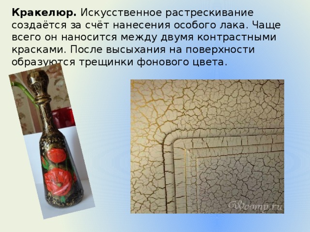 Кракелюр.  Искусственное растрескивание создаётся за счёт нанесения особого лака. Чаще всего он наносится между двумя контрастными красками. После высыхания на поверхности образуются трещинки фонового цвета. 
