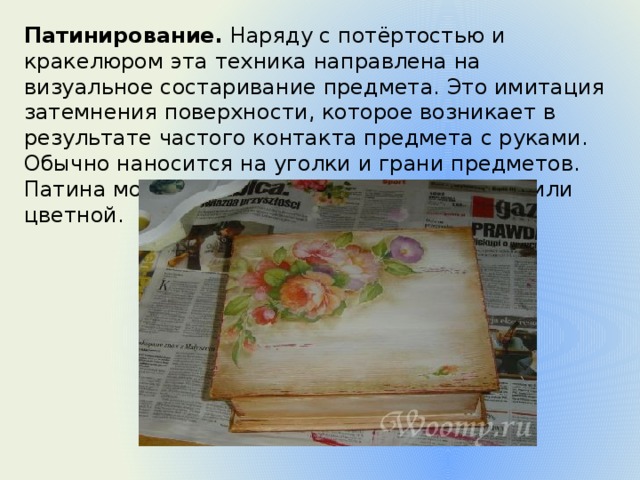 Патинирование.  Наряду с потёртостью и кракелюром эта техника направлена на визуальное состаривание предмета. Это имитация затемнения поверхности, которое возникает в результате частого контакта предмета с руками. Обычно наносится на уголки и грани предметов. Патина может быть тёмной, металлической или цветной. 