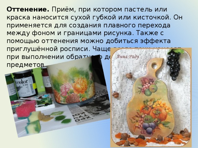 Оттенение.  Приём, при котором пастель или краска наносится сухой губкой или кисточкой. Он применяется для создания плавного перехода между фоном и границами рисунка. Также с помощью оттенения можно добиться эффекта приглушённой росписи. Чаще всего тени наносят при выполнении обратного декупажа прозрачных предметов. 