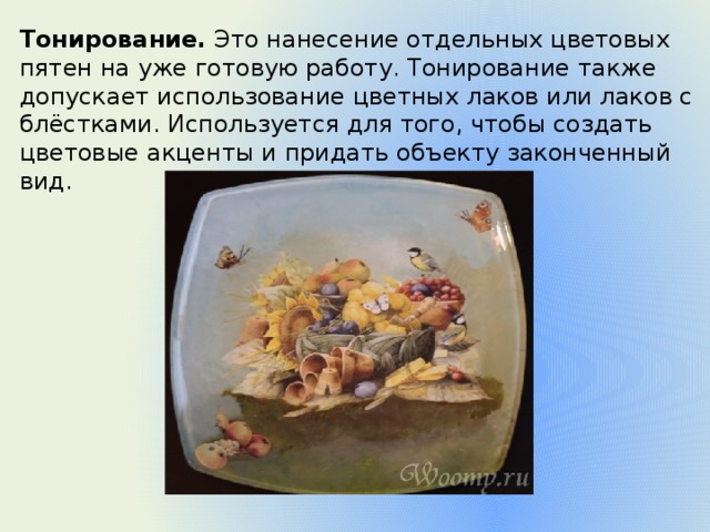 Тонирование.  Это нанесение отдельных цветовых пятен на уже готовую работу. Тонирование также допускает использование цветных лаков или лаков с блёстками. Используется для того, чтобы создать цветовые акценты и придать объекту законченный вид. 