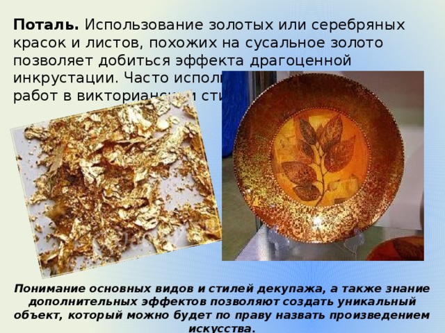 Поталь.  Использование золотых или серебряных красок и листов, похожих на сусальное золото позволяет добиться эффекта драгоценной инкрустации. Часто используется при выполнении работ в викторианском стиле Понимание основных видов и стилей декупажа, а также знание дополнительных эффектов позволяют создать уникальный объект, который можно будет по праву назвать произведением искусства. 