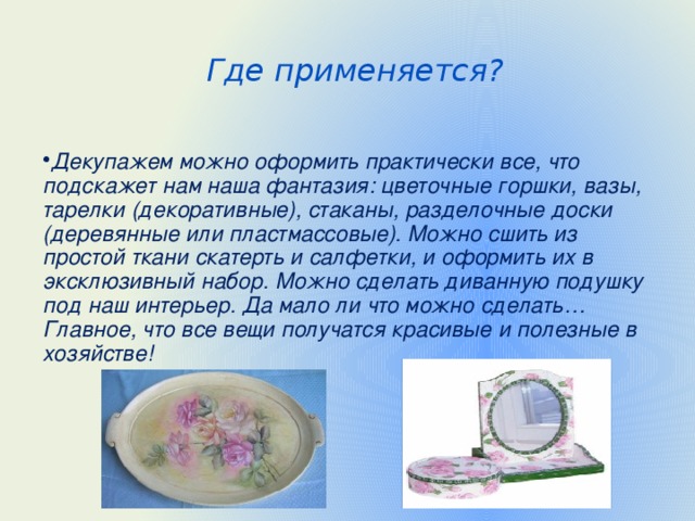 Где применяется? Декупажем можно оформить практически все, что подскажет нам наша фантазия: цветочные горшки, вазы, тарелки (декоративные), стаканы, разделочные доски (деревянные или пластмассовые). Можно сшить из простой ткани скатерть и салфетки, и оформить их в эксклюзивный набор. Можно сделать диванную подушку под наш интерьер. Да мало ли что можно сделать… Главное, что все вещи получатся красивые и полезные в хозяйстве!  