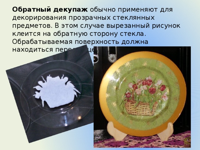 Обратный декупаж  обычно применяют для декорирования прозрачных стеклянных предметов. В этом случае вырезанный рисунок клеится на обратную сторону стекла. Обрабатываемая поверхность должна находиться перед лицевой стороной картинки. 