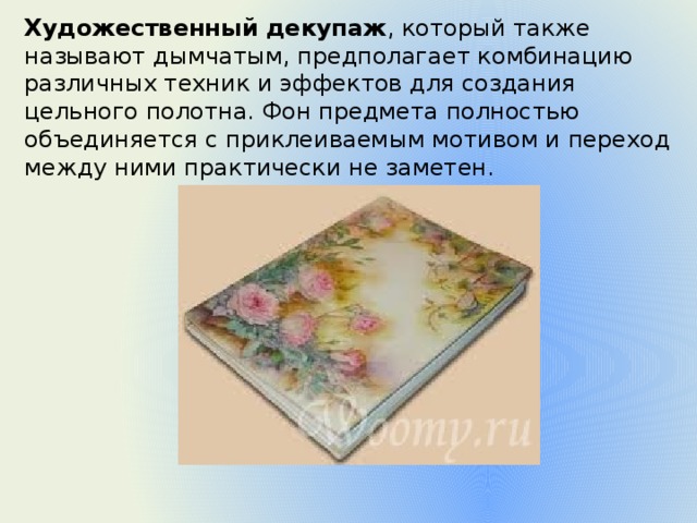 Художественный декупаж , который также называют дымчатым, предполагает комбинацию различных техник и эффектов для создания цельного полотна. Фон предмета полностью объединяется с приклеиваемым мотивом и переход между ними практически не заметен. 