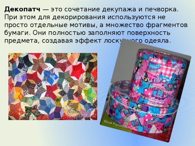 Декопатч  — это сочетание декупажа и печворка. При этом для декорирования используются не просто отдельные мотивы, а множество фрагментов бумаги. Они полностью заполняют поверхность предмета, создавая эффект лоскутного одеяла. 