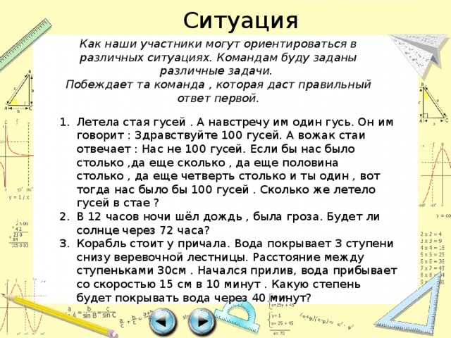 Ситуация Как наши участники могут ориентироваться в различных ситуациях. Командам буду заданы различные задачи. Побеждает та команда , которая даст правильный ответ первой. Летела стая гусей . А навстречу им один гусь. Он им говорит : Здравствуйте 100 гусей. А вожак стаи отвечает : Нас не 100 гусей. Если бы нас было столько ,да еще сколько , да еще половина столько , да еще четверть столько и ты один , вот тогда нас было бы 100 гусей . Сколько же летело гусей в стае ? В 12 часов ночи шёл дождь , была гроза. Будет ли солнце через 72 часа? Корабль стоит у причала. Вода покрывает 3 ступени снизу веревочной лестницы. Расстояние между ступеньками 30см . Начался прилив, вода прибывает со скоростью 15 см в 10 минут . Какую степень будет покрывать вода через 40 минут? 