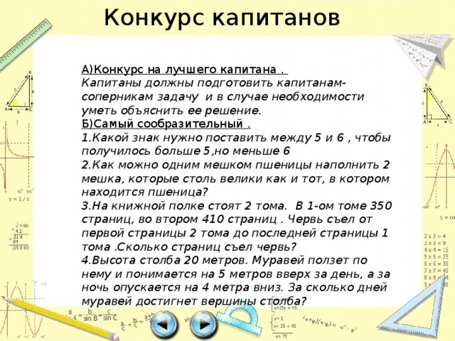 Конкурс капитанов А)Конкурс на лучшего капитана . Капитаны должны подготовить капитанам-соперникам задачу и в случае необходимости уметь объяснить ее решение. Б)Самый сообразительный . 1.Какой знак нужно поставить между 5 и 6 , чтобы получилось больше 5,но меньше 6 2.Как можно одним мешком пшеницы наполнить 2 мешка, которые столь велики как и тот, в котором находится пшеница? 3.На книжной полке стоят 2 тома. В 1-ом томе 350 страниц, во втором 410 страниц . Червь съел от первой страницы 2 тома до последней страницы 1 тома .Сколько страниц съел червь? 4.Высота столба 20 метров. Муравей ползет по нему и понимается на 5 метров вверх за день, а за ночь опускается на 4 метра вниз. За сколько дней муравей достигнет вершины столба? 